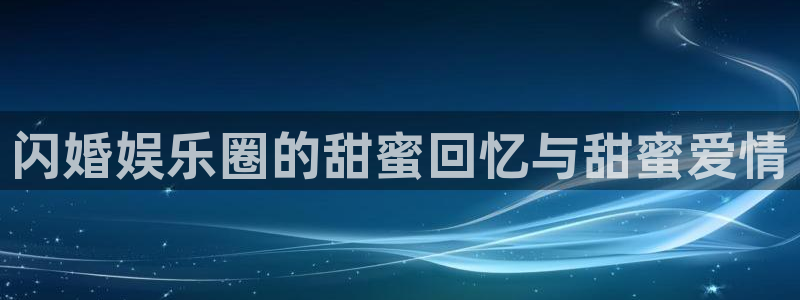 美狮贵宾会网站登录流程：闪婚娱乐圈的甜蜜回忆与甜蜜爱情
